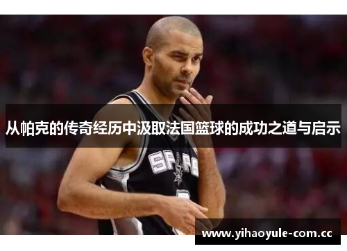 从帕克的传奇经历中汲取法国篮球的成功之道与启示