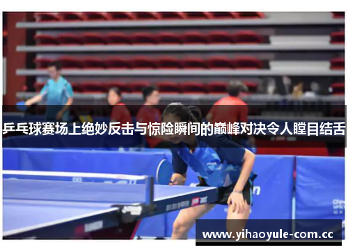 乒乓球赛场上绝妙反击与惊险瞬间的巅峰对决令人瞠目结舌