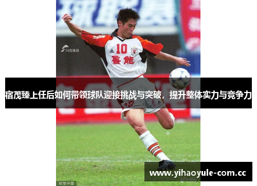 宿茂臻上任后如何带领球队迎接挑战与突破，提升整体实力与竞争力