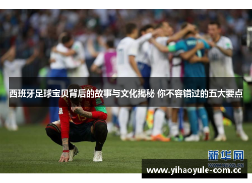 西班牙足球宝贝背后的故事与文化揭秘 你不容错过的五大要点