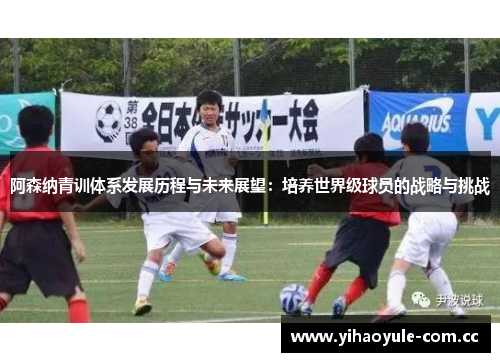 阿森纳青训体系发展历程与未来展望：培养世界级球员的战略与挑战
