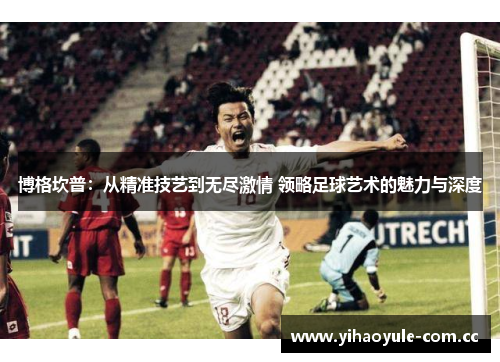 博格坎普：从精准技艺到无尽激情 领略足球艺术的魅力与深度