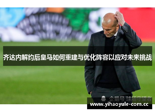 齐达内解约后皇马如何重建与优化阵容以应对未来挑战