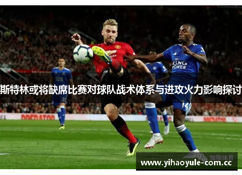 斯特林或将缺席比赛对球队战术体系与进攻火力影响探讨