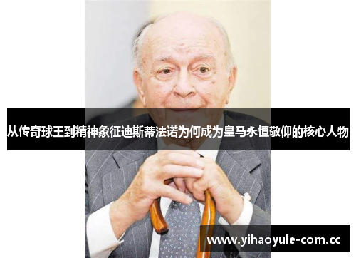 从传奇球王到精神象征迪斯蒂法诺为何成为皇马永恒敬仰的核心人物