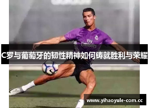 C罗与葡萄牙的韧性精神如何铸就胜利与荣耀