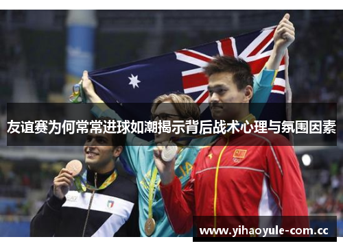 友谊赛为何常常进球如潮揭示背后战术心理与氛围因素